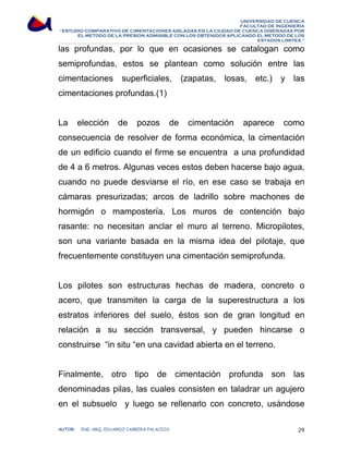 UNIVERSIDAD DE CUENCA 
FACULTAD DE INGENIERÍA 
“ESTUDIO COMPARATIVO DE CIMENTACIONES AISLADAS EN LA CIUDAD DE CUENCA DISEÑADAS POR 
EL METODO DE LA PRESION ADMISIBLE CON LOS OBTENIDOS APLICANDO EL METODO DE LOS 
ESTADOS LIMITES.” 
las profundas, por lo que en ocasiones se catalogan como 
semiprofundas, estos se plantean como solución entre las 
cimentaciones superficiales, (zapatas, losas, etc.) y las 
cimentaciones profundas.(1) 
La elección de pozos de cimentación aparece como 
consecuencia de resolver de forma económica, la cimentación 
de un edificio cuando el firme se encuentra a una profundidad 
de 4 a 6 metros. Algunas veces estos deben hacerse bajo agua, 
cuando no puede desviarse el río, en ese caso se trabaja en 
cámaras presurizadas; arcos de ladrillo sobre machones de 
hormigón o mampostería. Los muros de contención bajo 
rasante: no necesitan anclar el muro al terreno. Micropilotes, 
son una variante basada en la misma idea del pilotaje, que 
frecuentemente constituyen una cimentación semiprofunda. 
Los pilotes son estructuras hechas de madera, concreto o 
acero, que transmiten la carga de la superestructura a los 
estratos inferiores del suelo, éstos son de gran longitud en 
relación a su sección transversal, y pueden hincarse o 
construirse “in situ “en una cavidad abierta en el terreno. 
Finalmente, otro tipo de cimentación profunda son las 
denominadas pilas, las cuales consisten en taladrar un agujero 
en el subsuelo y luego se rellenarlo con concreto, usándose 
AUTOR: ING. ARQ. EDUARDO CABRERA PALACIOS 29 
 
