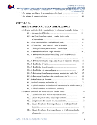 UNIVERSIDAD DE CUENCA 
FACULTAD DE INGENIERÍA 
“ESTUDIO COMPARATIVO DE CIMENTACIONES AISLADAS EN LA CIUDAD DE CUENCA DISEÑADAS POR 
EL METODO DE LA PRESION ADMISIBLE CON LOS OBTENIDOS APLICANDO EL METODO DE LOS 
ESTADOS LIMITES.” 
3.2.- Método por el factor de seguridad general o global ……………………. 48 
3.3.- Método de los estados límites ………………………………………….. 49 
CAPITULO IV.- 
DISEÑO GEOTECNICO DE LA CIMENTACIONES 
4.1.- Diseño geotécnico de la cimentación por el método de los estados límites 51 
4.1.1.- Introducción al Método……………………………...………… 51 
4.1.2.- Verificación de la seguridad y estados límites en las 
Cimentaciones…………………………………………………. 52 
4.1.2.1.- 1er Estado Límite o Estado Límite Último… ……………… 52 
4.1.2.2.- 2do Estado Límite o Estado Límite de Servicio………………. 54 
4.1.3.- Diseño geotécnico por estabilidad.- Metodología….…………… 55 
4.1.3.1.- Determinación de las cargas actuantes…...…………………… 56 
4.1.3.2.- Determinación de la excentricidad y los lados efectivos del 
Cimiento…………………………………………………….. 61 
4.1.3.3.- Determinación de las propiedades físicas y mecánicas del suelo 62 
4.1.3.4.- Estabilidad al vuelco……………………………………….. 64 
4.1.3.5.- Estabilidad al deslizamiento………………………………… 66 
4.1.3.6.- Estabilidad a la capacidad de carga………………………… 67 
4.1.3.7.- Determinación de la carga resistente resultante del suelo (Qbt*) 67 
4.1.3.8.- Determinación de la presión bruta de rotura (qbr*)………….. 68 
4.1.3.9.- Coeficientes de forma (s)……………………………………. 70 
4.1.3.10.- Coeficientes de profundidad (d)…………………………… 71 
4.1.3.11.- Coeficientes de inclinación de la resultante de las solicitaciones (i) 72 
4.1.3.12.- Coeficientes de inclinación del terreno (g)………………… 73 
4.2.- Diseño estructural por el método de los estados límites ………………. 77 
4.2.1.- Determinación de la presión mayorada actuante……………..... 77 
4.2.2.- Cálculo del peralto total y efectivo por cortante……………….. 79 
4.2.3.- Comprobación del cortante por punzonamiento………………… 82 
4.2.4.- Calculo del refuerzo de acero por flexión en el lado paralelo al 
Momento…………………………………………………………. 84 
4.2.5.- Cálculo del refuerzo de acero por flexión en el lado perpendicular 
al momento……………………………………………..……… 87 
AUTOR: ING. ARQ. EDUARDO CABRERA PALACIOS 3 
 