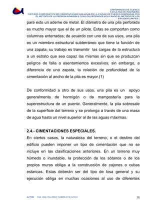UNIVERSIDAD DE CUENCA 
FACULTAD DE INGENIERÍA 
“ESTUDIO COMPARATIVO DE CIMENTACIONES AISLADAS EN LA CIUDAD DE CUENCA DISEÑADAS POR 
EL METODO DE LA PRESION ADMISIBLE CON LOS OBTENIDOS APLICANDO EL METODO DE LOS 
ESTADOS LIMITES.” 
para esto un ademe de metal. El diámetro de una pila perforada 
es mucho mayor que el de un pilote. Estas se comportan como 
columnas enterradas; de acuerdo con uno de sus usos, una pila 
es un miembro estructural subterráneo que tiene la función de 
una zapata, su trabajo es transmitir las cargas de la estructura 
a un estrato que sea capaz las mismas sin que se produzcan 
peligros de falla o asentamientos excesivos; sin embargo, a 
diferencia de una zapata, la relación de profundidad de la 
cimentación al ancho de la pila es mayor.(1) 
De conformidad a otro de sus usos, una pila es un apoyo 
generalmente de hormigón o de mampostería para la 
superestructura de un puente. Generalmente, la pila sobresale 
de la superficie del terreno y se prolonga a través de una masa 
de agua hasta un nivel superior al de las aguas máximas. 
2.4.- CIMENTACIONES ESPECIALES. 
En ciertos casos, la naturaleza del terreno, o el destino del 
edificio pueden imponer un tipo de cimentación que no se 
incluye en las clasificaciones anteriores. En un terreno muy 
húmedo o inundable, la protección de los sótanos o de los 
propios muros obliga a la construcción de cajones o cubas 
estancas. Estas deberán ser del tipo de losa general y su 
ejecución obliga en muchas ocasiones al uso de diferentes 
AUTOR: ING. ARQ. EDUARDO CABRERA PALACIOS 30 
 