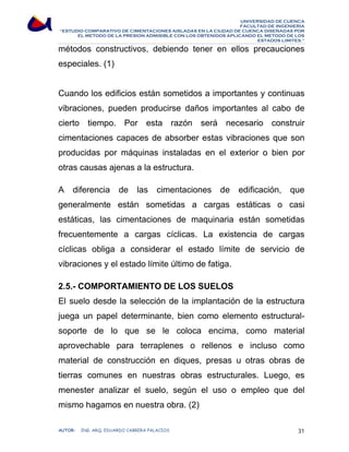 UNIVERSIDAD DE CUENCA 
FACULTAD DE INGENIERÍA 
“ESTUDIO COMPARATIVO DE CIMENTACIONES AISLADAS EN LA CIUDAD DE CUENCA DISEÑADAS POR 
EL METODO DE LA PRESION ADMISIBLE CON LOS OBTENIDOS APLICANDO EL METODO DE LOS 
ESTADOS LIMITES.” 
métodos constructivos, debiendo tener en ellos precauciones 
especiales. (1) 
Cuando los edificios están sometidos a importantes y continuas 
vibraciones, pueden producirse daños importantes al cabo de 
cierto tiempo. Por esta razón será necesario construir 
cimentaciones capaces de absorber estas vibraciones que son 
producidas por máquinas instaladas en el exterior o bien por 
otras causas ajenas a la estructura. 
A diferencia de las cimentaciones de edificación, que 
generalmente están sometidas a cargas estáticas o casi 
estáticas, las cimentaciones de maquinaria están sometidas 
frecuentemente a cargas cíclicas. La existencia de cargas 
cíclicas obliga a considerar el estado límite de servicio de 
vibraciones y el estado límite último de fatiga. 
2.5.- COMPORTAMIENTO DE LOS SUELOS 
El suelo desde la selección de la implantación de la estructura 
juega un papel determinante, bien como elemento estructural-soporte 
de lo que se le coloca encima, como material 
aprovechable para terraplenes o rellenos e incluso como 
material de construcción en diques, presas u otras obras de 
tierras comunes en nuestras obras estructurales. Luego, es 
menester analizar el suelo, según el uso o empleo que del 
mismo hagamos en nuestra obra. (2) 
AUTOR: ING. ARQ. EDUARDO CABRERA PALACIOS 31 
 