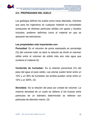UNIVERSIDAD DE CUENCA 
FACULTAD DE INGENIERÍA 
“ESTUDIO COMPARATIVO DE CIMENTACIONES AISLADAS EN LA CIUDAD DE CUENCA DISEÑADAS POR 
EL METODO DE LA PRESION ADMISIBLE CON LOS OBTENIDOS APLICANDO EL METODO DE LOS 
ESTADOS LIMITES.” 
2.6.- PROPIEDADES DEL SUELO 
Los geólogos definen los suelos como rocas alteradas, mientras 
que para los ingenieros es cualquier material no consolidado 
compuesto de distintas partículas sólidas con gases y líquidos 
incluidos, prefieren definirlos como el material en que se 
apoyaran las estructuras. 
Las propiedades más importantes son: 
Porosidad. Es el volumen de poros expresado en porcentaje 
(%) del volumen total, es decir la relación de dividir el volumen 
sólido entre el volumen de sólido más aire más agua que 
contiene el material (3) 
Contenido de humedad.- Es la relación porcentual (%) del 
peso del agua al peso sólido. Las arenas suelen tener entre un 
12% y un 36% de humedad, las arcillas pueden variar entre un 
12% y un 325%. (3) 
Densidad.- Es la relación del peso por unidad de volumen. La 
máxima densidad de un suelo se obtiene si los huecos entre 
partículas de un diámetro determinado se rellenan con 
partículas de diámetro menor. (3) 
AUTOR: ING. ARQ. EDUARDO CABRERA PALACIOS 33 
 