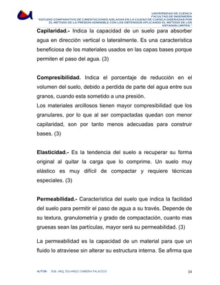 UNIVERSIDAD DE CUENCA 
FACULTAD DE INGENIERÍA 
“ESTUDIO COMPARATIVO DE CIMENTACIONES AISLADAS EN LA CIUDAD DE CUENCA DISEÑADAS POR 
EL METODO DE LA PRESION ADMISIBLE CON LOS OBTENIDOS APLICANDO EL METODO DE LOS 
ESTADOS LIMITES.” 
Capilaridad.- Indica la capacidad de un suelo para absorber 
agua en dirección vertical o lateralmente. Es una característica 
beneficiosa de los materiales usados en las capas bases porque 
permiten el paso del agua. (3) 
Compresibilidad. Indica el porcentaje de reducción en el 
volumen del suelo, debido a perdida de parte del agua entre sus 
granos, cuando esta sometido a una presión. 
Los materiales arcillosos tienen mayor compresibilidad que los 
granulares, por lo que al ser compactadas quedan con menor 
capilaridad, son por tanto menos adecuadas para construir 
bases. (3) 
Elasticidad.- Es la tendencia del suelo a recuperar su forma 
original al quitar la carga que lo comprime. Un suelo muy 
elástico es muy difícil de compactar y requiere técnicas 
especiales. (3) 
Permeabilidad.- Característica del suelo que indica la facilidad 
del suelo para permitir el paso de agua a su través. Depende de 
su textura, granulometría y grado de compactación, cuanto mas 
gruesas sean las partículas, mayor será su permeabilidad. (3) 
La permeabilidad es la capacidad de un material para que un 
fluido lo atraviese sin alterar su estructura interna. Se afirma que 
AUTOR: ING. ARQ. EDUARDO CABRERA PALACIOS 34 
 