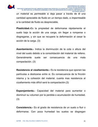 UNIVERSIDAD DE CUENCA 
FACULTAD DE INGENIERÍA 
“ESTUDIO COMPARATIVO DE CIMENTACIONES AISLADAS EN LA CIUDAD DE CUENCA DISEÑADAS POR 
EL METODO DE LA PRESION ADMISIBLE CON LOS OBTENIDOS APLICANDO EL METODO DE LOS 
ESTADOS LIMITES.” 
un material es permeable si deja pasar a través de él una 
cantidad apreciable de fluido en un tiempo dado, e impermeable 
si la cantidad de fluido es despreciable. 
Plasticidad.-Es la propiedad de deformarse rápidamente el 
suelo bajo la acción de una carga, sin llegar a romperse o 
disgregarse, y sin que se recupere la deformación al cesar la 
acción de la carga. (3) 
Asentamiento.- Indica la disminución de la cota o altura del 
nivel del suelo debido a la consolidación del material de relleno. 
Generalmente suele ser consecuencia de una mala 
compactación. (3) 
Resistencia al cizallamiento.- Es la resistencia que oponen las 
partículas a deslizarse entre si. Es consecuencia de la fricción 
interna y la cohesión del material. cuanta mas resistencia al 
cizallamiento más difícil será la compactación.(3) 
Esponjamiento.- Capacidad del material para aumentar o 
disminuir su volumen por la perdida o acumulación de humedad. 
(3) 
Consistencia.- Es el grado de resistencia de un suelo a fluir o 
deformarse. Con poca humedad los suelos se disgregan 
AUTOR: ING. ARQ. EDUARDO CABRERA PALACIOS 35 
 