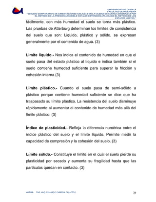 UNIVERSIDAD DE CUENCA 
FACULTAD DE INGENIERÍA 
“ESTUDIO COMPARATIVO DE CIMENTACIONES AISLADAS EN LA CIUDAD DE CUENCA DISEÑADAS POR 
EL METODO DE LA PRESION ADMISIBLE CON LOS OBTENIDOS APLICANDO EL METODO DE LOS 
ESTADOS LIMITES.” 
fácilmente, con más humedad el suelo se torna más plástico. 
Las pruebas de Atterburg determinan los límites de consistencia 
del suelo que son: Liquido, plástico y sólido, se expresan 
generalmente por el contenido de agua. (3) 
Limite líquido.- Nos indica el contenido de humedad en que el 
suelo pasa del estado plástico al líquido e indica también si el 
suelo contiene humedad suficiente para superar la fricción y 
cohesión interna.(3) 
Limite plástico.- Cuando el suelo pasa de semi-sólido a 
plástico porque contiene humedad suficiente se dice que ha 
traspasado su límite plástico. La resistencia del suelo disminuye 
rápidamente al aumentar el contenido de humedad más allá del 
límite plástico. (3) 
Índice de plasticidad.- Refleja la diferencia numérica entre el 
índice plástico del suelo y el límite líquido. Permite medir la 
capacidad de compresión y la cohesión del suelo. (3) 
Límite sólido.- Constituye el límite en el cual el suelo pierde su 
plasticidad por secado y aumenta su fragilidad hasta que las 
partículas quedan en contacto. (3) 
AUTOR: ING. ARQ. EDUARDO CABRERA PALACIOS 36 
 