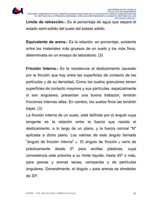 UNIVERSIDAD DE CUENCA 
FACULTAD DE INGENIERÍA 
“ESTUDIO COMPARATIVO DE CIMENTACIONES AISLADAS EN LA CIUDAD DE CUENCA DISEÑADAS POR 
EL METODO DE LA PRESION ADMISIBLE CON LOS OBTENIDOS APLICANDO EL METODO DE LOS 
ESTADOS LIMITES.” 
Limite de retracción.- Es el porcentaje de agua que separa el 
estado semi-sólido del suelo del estado sólido. 
Equivalente de arena.- Es la relación, en porcentaje, existente 
entre los materiales más gruesos de un suelo y los más finos, 
determinada en un ensayo de laboratorio. (3) 
Fricción Interna.- Es la resistencia al deslizamiento causado 
por la fricción que hay entre las superficies de contacto de las 
partículas y de su densidad. Como los suelos granulares tienen 
superficies de contacto mayores y sus partículas, especialmente 
si son angulares, presentan una buena trabazón, tendrán 
fricciones internas altas. En cambio, los suelos finos las tendrán 
bajas. (3) 
La fricción interna de un suelo, está definida por el ángulo cuya 
tangente es la relación entre la fuerza que resiste el 
deslizamiento, a lo largo de un plano, y la fuerza normal N 
aplicada a dicho plano. Los valores de este ángulo llamada 
ángulo de fricción interna φ . El ángulo de fricción φ varía de 
prácticamente desde 0º para arcillas plásticas, cuya 
consistencia este próxima a su límite líquido, hasta 45º o más, 
para gravas y arenas secas, compactas y de partículas 
angulares. Generalmente, el ángulo φ para arenas es alrededor 
de 30º. 
AUTOR: ING. ARQ. EDUARDO CABRERA PALACIOS 37 
 
