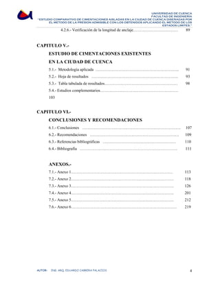 UNIVERSIDAD DE CUENCA 
FACULTAD DE INGENIERÍA 
“ESTUDIO COMPARATIVO DE CIMENTACIONES AISLADAS EN LA CIUDAD DE CUENCA DISEÑADAS POR 
EL METODO DE LA PRESION ADMISIBLE CON LOS OBTENIDOS APLICANDO EL METODO DE LOS 
ESTADOS LIMITES.” 
4.2.6.- Verificación de la longitud de anclaje…………………………… 89 
CAPITULO V.- 
ESTUDIO DE CIMENTACIONES EXISTENTES 
EN LA CIUDAD DE CUENCA 
5.1.- Metodología aplicada …………………………………………………….. 91 
5.2.- Hoja de resultados ………………………………………………………. 93 
5.3.- Tabla tabulada de resultados……………………………………………… 98 
5.4.- Estudios complementarios…………….…………………………………… 
103 
CAPITULO VI.- 
CONCLUSIONES Y RECOMENDACIONES 
6.1.- Conclusiones ………………………………………………………………. 107 
6.2.- Recomendaciones ………………………………………………………… 109 
6.3.- Referencias bibliográficas ……………………………………………… 110 
6.4.- Bibliografía ……………………………………………………………… 111 
ANEXOS.- 
7.1.- Anexo 1………………………………………………………………… 113 
7.2.- Anexo 2…………………………………………………………………. 118 
7.3.- Anexo 3…………………………………………………………………. 126 
7.4.- Anexo 4…………………………………………………………………. 201 
7.5.- Anexo 5…………………………………………………………………. 212 
7.6.- Anexo 6…………………………………………………………………… 219 
AUTOR: ING. ARQ. EDUARDO CABRERA PALACIOS 4 
 