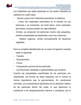 UNIVERSIDAD DE CUENCA 
FACULTAD DE INGENIERÍA 
“ESTUDIO COMPARATIVO DE CIMENTACIONES AISLADAS EN LA CIUDAD DE CUENCA DISEÑADAS POR 
EL METODO DE LA PRESION ADMISIBLE CON LOS OBTENIDOS APLICANDO EL METODO DE LOS 
ESTADOS LIMITES.” 
Los materiales que están presentes en los suelos naturales se 
clasifican en cuatro tipos: 
- Arenas y grava son materiales granulares no plásticos. 
- Limos son materiales intermedios en el tamaño de sus 
partículas y se comportan, de modo típico, como materiales 
granulares, aunque pueden ser algo plásticos. 
- Arcillas, se componen de partículas mucho más pequeñas, 
exhiben propiedades de plasticidad y son muy cohesivas. 
- Materia orgánica, consta principalmente de desechos 
vegetales. 
Para la completa identificación de un suelo el ingeniero necesita 
saber lo siguiente: 
- Tamaño 
- Granulometría 
- Forma 
- Composición química de las partículas 
- Las fracciones coloidales y sedimentables que contiene. 
Cuando las propiedades superficiales de las partículas son 
importantes, las formas de éstas adquieren por lo menos la 
misma importancia que la granulometría. En condiciones 
normales, una característica significativa es la ubicación relativa 
de las partículas dentro del suelo, lo que determina la 
resistencia a los desplazamientos internos y constituye, por lo 
AUTOR: ING. ARQ. EDUARDO CABRERA PALACIOS 40 
 