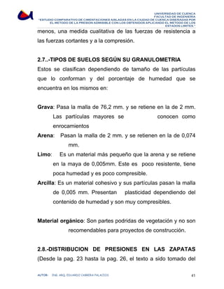 UNIVERSIDAD DE CUENCA 
FACULTAD DE INGENIERÍA 
“ESTUDIO COMPARATIVO DE CIMENTACIONES AISLADAS EN LA CIUDAD DE CUENCA DISEÑADAS POR 
EL METODO DE LA PRESION ADMISIBLE CON LOS OBTENIDOS APLICANDO EL METODO DE LOS 
ESTADOS LIMITES.” 
menos, una medida cualitativa de las fuerzas de resistencia a 
las fuerzas cortantes y a la compresión. 
2.7..-TIPOS DE SUELOS SEGÚN SU GRANULOMETRIA 
Estos se clasifican dependiendo de tamaño de las partículas 
que lo conforman y del porcentaje de humedad que se 
encuentra en los mismos en: 
Grava: Pasa la malla de 76,2 mm. y se retiene en la de 2 mm. 
Las partículas mayores se conocen como 
enrocamientos 
Arena: Pasan la malla de 2 mm. y se retienen en la de 0,074 
mm. 
Limo: Es un material más pequeño que la arena y se retiene 
en la maya de 0,005mm. Este es poco resistente, tiene 
poca humedad y es poco compresible. 
Arcilla: Es un material cohesivo y sus partículas pasan la malla 
de 0,005 mm. Presentan plasticidad dependiendo del 
contenido de humedad y son muy compresibles. 
Material orgánico: Son partes podridas de vegetación y no son 
recomendables para proyectos de construcción. 
2.8.-DISTRIBUCION DE PRESIONES EN LAS ZAPATAS 
(Desde la pag. 23 hasta la pag. 26, el texto a sido tomado del 
AUTOR: ING. ARQ. EDUARDO CABRERA PALACIOS 41 
 