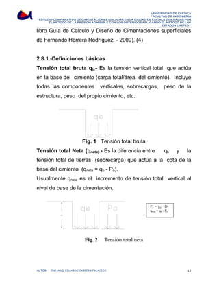 UNIVERSIDAD DE CUENCA 
FACULTAD DE INGENIERÍA 
“ESTUDIO COMPARATIVO DE CIMENTACIONES AISLADAS EN LA CIUDAD DE CUENCA DISEÑADAS POR 
EL METODO DE LA PRESION ADMISIBLE CON LOS OBTENIDOS APLICANDO EL METODO DE LOS 
ESTADOS LIMITES.” 
libro Guía de Calculo y Diseño de Cimentaciones superficiales 
de Fernando Herrera Rodríguez - 2000). (4) 
2.8.1.-Definiciones básicas 
Tensión total bruta qb.- Es la tensión vertical total que actúa 
en la base del cimiento (carga total/área del cimiento). Incluye 
todas las componentes verticales, sobrecargas, peso de la 
estructura, peso del propio cimiento, etc. 
Fig. 1 Tensión total bruta 
Tensión total Neta (qneta).- Es la diferencia entre qb y la 
tensión total de tierras (sobrecarga) que actúa a la cota de la 
base del cimiento (qneta = qb - Po). 
Usualmente qneta es el incremento de tensión total vertical al 
nivel de base de la cimentación. 
Fig. 2 Tensión total neta 
Po = γap · D 
qneta = qb - Po 
AUTOR: ING. ARQ. EDUARDO CABRERA PALACIOS 42 
 