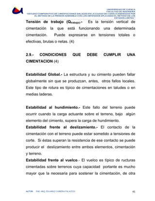 UNIVERSIDAD DE CUENCA 
FACULTAD DE INGENIERÍA 
“ESTUDIO COMPARATIVO DE CIMENTACIONES AISLADAS EN LA CIUDAD DE CUENCA DISEÑADAS POR 
EL METODO DE LA PRESION ADMISIBLE CON LOS OBTENIDOS APLICANDO EL METODO DE LOS 
ESTADOS LIMITES.” 
Tensión de trabajo (Qtrabajo).- Es la tensión vertical de 
cimentación la que está funcionando una determinada 
cimentación. Puede expresarse en tensiones totales o 
efectivas, brutas o netas. (4) 
2.9.- CONDICIONES QUE DEBE CUMPLIR UNA 
CIMENTACION (4) 
Estabilidad Global.- La estructura y su cimiento pueden fallar 
globalmente sin que se produzcan, antes, otros fallos locales. 
Este tipo de rotura es típico de cimentaciones en taludes o en 
medias laderas. 
Estabilidad al hundimiento.- Este fallo del terreno puede 
ocurrir cuando la carga actuante sobre el terreno, bajo algún 
elemento del cimiento, supera la carga de hundimiento. 
Estabilidad frente al deslizamiento.- El contacto de la 
cimentación con el terreno puede estar sometido a tensiones de 
corte. Si éstas superan la resistencia de ese contacto se puede 
producir el deslizamiento entre ambos elementos, cimentación 
y terreno. 
Estabilidad frente al vuelco.- El vuelco es típico de ructuras 
cimentadas sobre terrenos cuya capacidad portante es mucho 
mayor que la necesaria para sostener la cimentación, de otra 
AUTOR: ING. ARQ. EDUARDO CABRERA PALACIOS 45 
 
