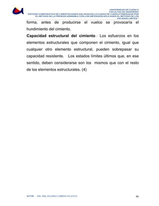 UNIVERSIDAD DE CUENCA 
FACULTAD DE INGENIERÍA 
“ESTUDIO COMPARATIVO DE CIMENTACIONES AISLADAS EN LA CIUDAD DE CUENCA DISEÑADAS POR 
EL METODO DE LA PRESION ADMISIBLE CON LOS OBTENIDOS APLICANDO EL METODO DE LOS 
ESTADOS LIMITES.” 
forma, antes de producirse el vuelco se provocaría el 
hundimiento del cimiento. 
Capacidad estructural del cimiento.- Los esfuerzos en los 
elementos estructurales que componen el cimiento, igual que 
cualquier otro elemento estructural, pueden sobrepasar su 
capacidad resistente. Los estados límites últimos que, en ese 
sentido, deben considerarse son los mismos que con el resto 
de los elementos estructurales. (4) 
AUTOR: ING. ARQ. EDUARDO CABRERA PALACIOS 46 
 