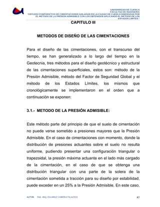 UNIVERSIDAD DE CUENCA 
FACULTAD DE INGENIERÍA 
“ESTUDIO COMPARATIVO DE CIMENTACIONES AISLADAS EN LA CIUDAD DE CUENCA DISEÑADAS POR 
EL METODO DE LA PRESION ADMISIBLE CON LOS OBTENIDOS APLICANDO EL METODO DE LOS 
ESTADOS LIMITES.” 
CAPITULO III 
METODOS DE DISEÑO DE LAS CIMENTACIONES 
Para el diseño de las cimentaciones, con el transcurso del 
tiempo, se han generalizado a lo largo del tiempo en la 
Geotecnia, tres métodos para el diseño geotécnico y estructural 
de las cimentaciones superficiales, estos son: método de la 
Presión Admisible, método del Factor de Seguridad Global y el 
método de los Estados Límites, los mismos que 
cronológicamente se implementaron en el orden que a 
continuación se exponen: 
3.1.- METODO DE LA PRESIÓN ADMISIBLE: 
Este método parte del principio de que el suelo de cimentación 
no puede verse sometido a presiones mayores que la Presión 
Admisible. En el caso de cimentaciones con momento, donde la 
distribución de presiones actuantes sobre el suelo no resulta 
uniforme, pudiendo presentar una configuración triangular o 
trapezoidal, la presión máxima actuante en el lado más cargado 
de la cimentación, en el caso de que se obtenga una 
distribución triangular con una parte de la solera de la 
cimentación sometida a tracción para su diseño por estabilidad, 
puede exceder en un 25% a la Presión Admisible. En este caso, 
AUTOR: ING. ARQ. EDUARDO CABRERA PALACIOS 47 
 