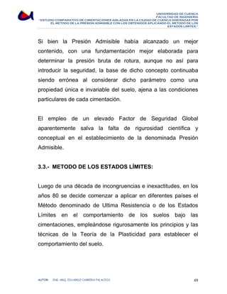 UNIVERSIDAD DE CUENCA 
FACULTAD DE INGENIERÍA 
“ESTUDIO COMPARATIVO DE CIMENTACIONES AISLADAS EN LA CIUDAD DE CUENCA DISEÑADAS POR 
EL METODO DE LA PRESION ADMISIBLE CON LOS OBTENIDOS APLICANDO EL METODO DE LOS 
ESTADOS LIMITES.” 
Si bien la Presión Admisible había alcanzado un mejor 
contenido, con una fundamentación mejor elaborada para 
determinar la presión bruta de rotura, aunque no así para 
introducir la seguridad, la base de dicho concepto continuaba 
siendo errónea al considerar dicho parámetro como una 
propiedad única e invariable del suelo, ajena a las condiciones 
particulares de cada cimentación. 
El empleo de un elevado Factor de Seguridad Global 
aparentemente salva la falta de rigurosidad científica y 
conceptual en el establecimiento de la denominada Presión 
Admisible. 
3.3.- METODO DE LOS ESTADOS LÍMITES: 
Luego de una década de incongruencias e inexactitudes, en los 
años 80 se decide comenzar a aplicar en diferentes países el 
Método denominado de Ultima Resistencia o de los Estados 
Límites en el comportamiento de los suelos bajo las 
cimentaciones, empleándose rigurosamente los principios y las 
técnicas de la Teoría de la Plasticidad para establecer el 
comportamiento del suelo. 
AUTOR: ING. ARQ. EDUARDO CABRERA PALACIOS 49 
 