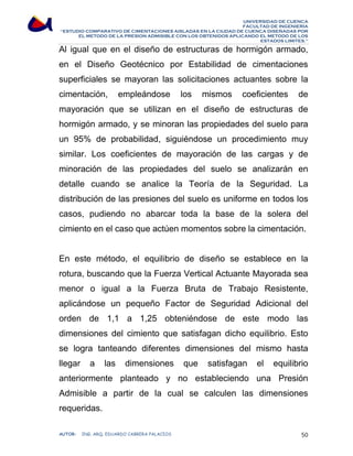UNIVERSIDAD DE CUENCA 
FACULTAD DE INGENIERÍA 
“ESTUDIO COMPARATIVO DE CIMENTACIONES AISLADAS EN LA CIUDAD DE CUENCA DISEÑADAS POR 
EL METODO DE LA PRESION ADMISIBLE CON LOS OBTENIDOS APLICANDO EL METODO DE LOS 
ESTADOS LIMITES.” 
Al igual que en el diseño de estructuras de hormigón armado, 
en el Diseño Geotécnico por Estabilidad de cimentaciones 
superficiales se mayoran las solicitaciones actuantes sobre la 
cimentación, empleándose los mismos coeficientes de 
mayoración que se utilizan en el diseño de estructuras de 
hormigón armado, y se minoran las propiedades del suelo para 
un 95% de probabilidad, siguiéndose un procedimiento muy 
similar. Los coeficientes de mayoración de las cargas y de 
minoración de las propiedades del suelo se analizarán en 
detalle cuando se analice la Teoría de la Seguridad. La 
distribución de las presiones del suelo es uniforme en todos los 
casos, pudiendo no abarcar toda la base de la solera del 
cimiento en el caso que actúen momentos sobre la cimentación. 
En este método, el equilibrio de diseño se establece en la 
rotura, buscando que la Fuerza Vertical Actuante Mayorada sea 
menor o igual a la Fuerza Bruta de Trabajo Resistente, 
aplicándose un pequeño Factor de Seguridad Adicional del 
orden de 1,1 a 1,25 obteniéndose de este modo las 
dimensiones del cimiento que satisfagan dicho equilibrio. Esto 
se logra tanteando diferentes dimensiones del mismo hasta 
llegar a las dimensiones que satisfagan el equilibrio 
anteriormente planteado y no estableciendo una Presión 
Admisible a partir de la cual se calculen las dimensiones 
requeridas. 
AUTOR: ING. ARQ. EDUARDO CABRERA PALACIOS 50 
 