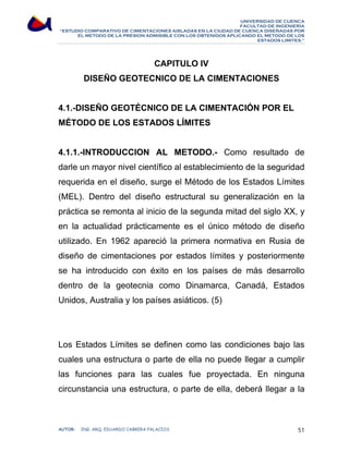 UNIVERSIDAD DE CUENCA 
FACULTAD DE INGENIERÍA 
“ESTUDIO COMPARATIVO DE CIMENTACIONES AISLADAS EN LA CIUDAD DE CUENCA DISEÑADAS POR 
EL METODO DE LA PRESION ADMISIBLE CON LOS OBTENIDOS APLICANDO EL METODO DE LOS 
ESTADOS LIMITES.” 
CAPITULO IV 
DISEÑO GEOTECNICO DE LA CIMENTACIONES 
4.1.-DISEÑO GEOTÉCNICO DE LA CIMENTACIÓN POR EL 
MÉTODO DE LOS ESTADOS LÍMITES 
4.1.1.-INTRODUCCION AL METODO.- Como resultado de 
darle un mayor nivel científico al establecimiento de la seguridad 
requerida en el diseño, surge el Método de los Estados Límites 
(MEL). Dentro del diseño estructural su generalización en la 
práctica se remonta al inicio de la segunda mitad del siglo XX, y 
en la actualidad prácticamente es el único método de diseño 
utilizado. En 1962 apareció la primera normativa en Rusia de 
diseño de cimentaciones por estados límites y posteriormente 
se ha introducido con éxito en los países de más desarrollo 
dentro de la geotecnia como Dinamarca, Canadá, Estados 
Unidos, Australia y los países asiáticos. (5) 
Los Estados Límites se definen como las condiciones bajo las 
cuales una estructura o parte de ella no puede llegar a cumplir 
las funciones para las cuales fue proyectada. En ninguna 
circunstancia una estructura, o parte de ella, deberá llegar a la 
AUTOR: ING. ARQ. EDUARDO CABRERA PALACIOS 51 
 