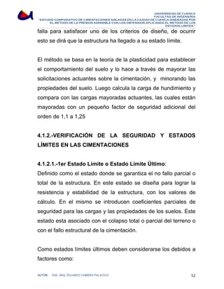 UNIVERSIDAD DE CUENCA 
FACULTAD DE INGENIERÍA 
“ESTUDIO COMPARATIVO DE CIMENTACIONES AISLADAS EN LA CIUDAD DE CUENCA DISEÑADAS POR 
EL METODO DE LA PRESION ADMISIBLE CON LOS OBTENIDOS APLICANDO EL METODO DE LOS 
ESTADOS LIMITES.” 
falla para satisfacer uno de los criterios de diseño, de ocurrir 
esto se dirá que la estructura ha llegado a su estado límite. 
El método se basa en la teoría de la plasticidad para establecer 
el comportamiento del suelo y lo hace a través de mayorar las 
solicitaciones actuantes sobre la cimentación, y minorando las 
propiedades del suelo. Luego calcula la carga de hundimiento y 
compara con las cargas mayoradas actuantes, las cuales están 
mayoradas con un pequeño factor de seguridad adicional del 
orden de 1,1 a 1,25 
4.1.2.-VERIFICACIÓN DE LA SEGURIDAD Y ESTADOS 
LÍMITES EN LAS CIMENTACIONES 
4.1.2.1.-1er Estado Límite o Estado Límite Último: 
Definido como el estado donde se garantiza el no fallo parcial o 
total de la estructura. En este estado se diseña para lograr la 
resistencia y estabilidad de la estructura, con los valores de 
cálculo. En el mismo se introducen coeficientes parciales de 
seguridad para las cargas y las propiedades de los suelos. Este 
estado esta asociado con el colapso total o parcial del terreno o 
con el fallo estructural de la cimentación. 
Como estados límites últimos deben considerarse los debidos a 
factores como: 
AUTOR: ING. ARQ. EDUARDO CABRERA PALACIOS 52 
 