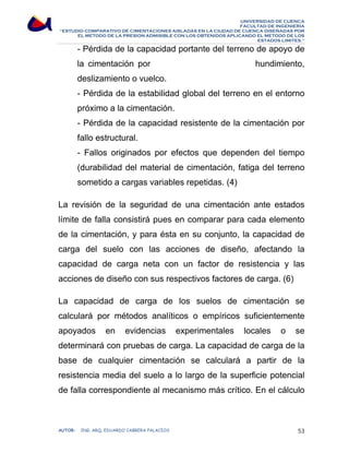 UNIVERSIDAD DE CUENCA 
FACULTAD DE INGENIERÍA 
“ESTUDIO COMPARATIVO DE CIMENTACIONES AISLADAS EN LA CIUDAD DE CUENCA DISEÑADAS POR 
EL METODO DE LA PRESION ADMISIBLE CON LOS OBTENIDOS APLICANDO EL METODO DE LOS 
ESTADOS LIMITES.” 
- Pérdida de la capacidad portante del terreno de apoyo de 
la cimentación por hundimiento, 
deslizamiento o vuelco. 
- Pérdida de la estabilidad global del terreno en el entorno 
próximo a la cimentación. 
- Pérdida de la capacidad resistente de la cimentación por 
fallo estructural. 
- Fallos originados por efectos que dependen del tiempo 
(durabilidad del material de cimentación, fatiga del terreno 
sometido a cargas variables repetidas. (4) 
La revisión de la seguridad de una cimentación ante estados 
límite de falla consistirá pues en comparar para cada elemento 
de la cimentación, y para ésta en su conjunto, la capacidad de 
carga del suelo con las acciones de diseño, afectando la 
capacidad de carga neta con un factor de resistencia y las 
acciones de diseño con sus respectivos factores de carga. (6) 
La capacidad de carga de los suelos de cimentación se 
calculará por métodos analíticos o empíricos suficientemente 
apoyados en evidencias experimentales locales o se 
determinará con pruebas de carga. La capacidad de carga de la 
base de cualquier cimentación se calculará a partir de la 
resistencia media del suelo a lo largo de la superficie potencial 
de falla correspondiente al mecanismo más crítico. En el cálculo 
AUTOR: ING. ARQ. EDUARDO CABRERA PALACIOS 53 
 