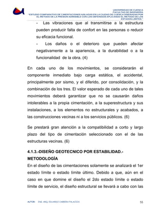 UNIVERSIDAD DE CUENCA 
FACULTAD DE INGENIERÍA 
“ESTUDIO COMPARATIVO DE CIMENTACIONES AISLADAS EN LA CIUDAD DE CUENCA DISEÑADAS POR 
EL METODO DE LA PRESION ADMISIBLE CON LOS OBTENIDOS APLICANDO EL METODO DE LOS 
ESTADOS LIMITES.” 
- Las vibraciones que al transmitirse a la estructura 
pueden producir falta de confort en las personas o reducir 
su eficacia funcional. 
- Los daños o el deterioro que pueden afectar 
negativamente a la apariencia, a la durabilidad o a la 
funcionalidad de la obra. (4) 
En cada uno de los movimientos, se considerarán el 
componente inmediato bajo carga estática, el accidental, 
principalmente por sismo, y el diferido, por consolidación, y la 
combinación de los tres. El valor esperado de cada uno de tales 
movimientos deberá garantizar que no se causarán daños 
intolerables a la propia cimentación, a la superestructura y sus 
instalaciones, a los elementos no estructurales y acabados, a 
las construcciones vecinas ni a los servicios públicos. (6) 
Se prestará gran atención a la compatibilidad a corto y largo 
plazo del tipo de cimentación seleccionado con el de las 
estructuras vecinas. (6) 
4.1.3.-DISEÑO GEOTECNICO POR ESTABILIDAD.- 
METODOLOGÍA 
En el diseño de las cimentaciones solamente se analizará el 1er 
estado límite o estado límite último. Debido a que, aún en el 
caso en que domine el diseño el 2do estado límite o estado 
límite de servicio, el diseño estructural se llevará a cabo con las 
AUTOR: ING. ARQ. EDUARDO CABRERA PALACIOS 55 
 
