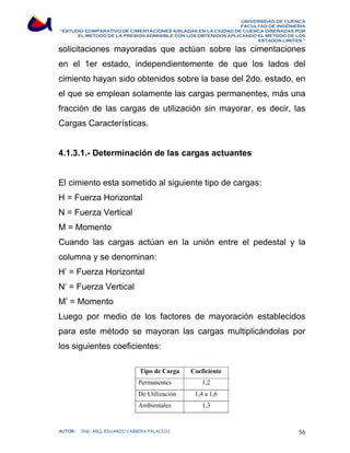 UNIVERSIDAD DE CUENCA 
FACULTAD DE INGENIERÍA 
“ESTUDIO COMPARATIVO DE CIMENTACIONES AISLADAS EN LA CIUDAD DE CUENCA DISEÑADAS POR 
EL METODO DE LA PRESION ADMISIBLE CON LOS OBTENIDOS APLICANDO EL METODO DE LOS 
ESTADOS LIMITES.” 
solicitaciones mayoradas que actúan sobre las cimentaciones 
en el 1er estado, independientemente de que los lados del 
cimiento hayan sido obtenidos sobre la base del 2do. estado, en 
el que se emplean solamente las cargas permanentes, más una 
fracción de las cargas de utilización sin mayorar, es decir, las 
Cargas Características. 
4.1.3.1.- Determinación de las cargas actuantes 
El cimiento esta sometido al siguiente tipo de cargas: 
H = Fuerza Horizontal 
N = Fuerza Vertical 
M = Momento 
Cuando las cargas actúan en la unión entre el pedestal y la 
columna y se denominan: 
H’ = Fuerza Horizontal 
N’ = Fuerza Vertical 
M’ = Momento 
Luego por medio de los factores de mayoración establecidos 
para este método se mayoran las cargas multiplicándolas por 
los siguientes coeficientes: 
Tipo de Carga Coeficiente 
Permanentes 1,2 
De Utilización 1,4 a 1,6 
Ambientales 1,3 
AUTOR: ING. ARQ. EDUARDO CABRERA PALACIOS 56 
 