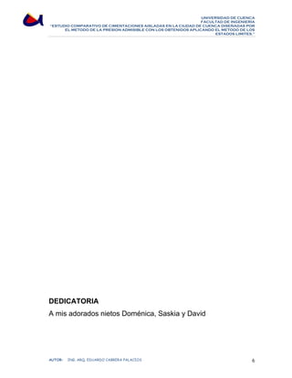 UNIVERSIDAD DE CUENCA 
FACULTAD DE INGENIERÍA 
“ESTUDIO COMPARATIVO DE CIMENTACIONES AISLADAS EN LA CIUDAD DE CUENCA DISEÑADAS POR 
EL METODO DE LA PRESION ADMISIBLE CON LOS OBTENIDOS APLICANDO EL METODO DE LOS 
ESTADOS LIMITES.” 
DEDICATORIA 
A mis adorados nietos Doménica, Saskia y David 
AUTOR: ING. ARQ. EDUARDO CABRERA PALACIOS 6 
 