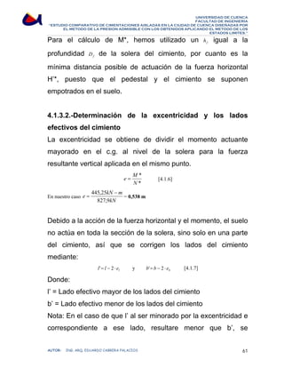 UNIVERSIDAD DE CUENCA 
FACULTAD DE INGENIERÍA 
“ESTUDIO COMPARATIVO DE CIMENTACIONES AISLADAS EN LA CIUDAD DE CUENCA DISEÑADAS POR 
EL METODO DE LA PRESION ADMISIBLE CON LOS OBTENIDOS APLICANDO EL METODO DE LOS 
ESTADOS LIMITES.” 
Para el cálculo de M*, hemos utilizado un f h igual a la 
profundidad f D de la solera del cimiento, por cuanto es la 
mínima distancia posible de actuación de la fuerza horizontal 
H’*, puesto que el pedestal y el cimiento se suponen 
empotrados en el suelo. 
4.1.3.2.-Determinación de la excentricidad y los lados 
efectivos del cimiento 
La excentricidad se obtiene de dividir el momento actuante 
mayorado en el c.g. al nivel de la solera para la fuerza 
resultante vertical aplicada en el mismo punto. 
e = M [4.1.6] 
* 
N 
* 
En nuestro caso 
e kN m 
445,25 − 
= = 0,538 m 
kN 
827,9 
Debido a la acción de la fuerza horizontal y el momento, el suelo 
no actúa en toda la sección de la solera, sino solo en una parte 
del cimiento, así que se corrigen los lados del cimiento 
mediante: 
l l'= l − 2 ⋅ e y b b'= b − 2 ⋅ e [4.1.7] 
Donde: 
l’ = Lado efectivo mayor de los lados del cimiento 
b’ = Lado efectivo menor de los lados del cimiento 
Nota: En el caso de que l’ al ser minorado por la excentricidad e 
correspondiente a ese lado, resultare menor que b’, se 
AUTOR: ING. ARQ. EDUARDO CABRERA PALACIOS 61 
 