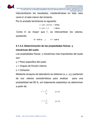 UNIVERSIDAD DE CUENCA 
FACULTAD DE INGENIERÍA 
“ESTUDIO COMPARATIVO DE CIMENTACIONES AISLADAS EN LA CIUDAD DE CUENCA DISEÑADAS POR 
EL METODO DE LA PRESION ADMISIBLE CON LOS OBTENIDOS APLICANDO EL METODO DE LOS 
ESTADOS LIMITES.” 
intercambiaran los resultados, manteniéndose en todo caso 
como b’ el lado menor del cimiento. 
Por lo anotado tendríamos lo siguiente: 
l'= 2,00 − 2(0,538) = 0,92m 
b'=1,60 − 2 ⋅ 0 = 1,60 m 
Como b’ es mayor que l’, se intercambian los valores, 
quedando: 
b’ = 0,92 m y l’ = 1,60 m 
4.1.3.3.-Determinación de las propiedades físicas y 
mecánicas del suelo 
Las propiedades físicas y mecánicas más importantes del suelo 
son: 
γ = Peso especifico del suelo 
φ = Angulo de fricción interna 
c = Cohesión 
Mediante ensayos de laboratorio se obtienen (c,φ , γ) y partiendo 
de sus valores característicos para analizar para una 
probabilidad del 95 %, sin tratamiento estadístico se determinan 
a partir de: 
γ 
* = [4.1.8] 
γ γ 
γ 
g 
c c 
* = [4.1.9] 
γ 
gc 
AUTOR: ING. ARQ. EDUARDO CABRERA PALACIOS 62 
 