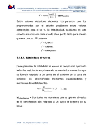 UNIVERSIDAD DE CUENCA 
FACULTAD DE INGENIERÍA 
“ESTUDIO COMPARATIVO DE CIMENTACIONES AISLADAS EN LA CIUDAD DE CUENCA DISEÑADAS POR 
EL METODO DE LA PRESION ADMISIBLE CON LOS OBTENIDOS APLICANDO EL METODO DE LOS 
ESTADOS LIMITES.” 
⎞ 
φ * arctan tan15 = 12,099 grados 
⎟ ⎟⎠ 
⎛ 
⎜ ⎜⎝ 
= 
° 
1,25 
Estos valores obtenidos debemos comparamos con los 
proporcionados por el estudio geotécnico sobre valores 
estadísticos para el 95 % de probabilidad, quedando en todo 
caso los mayores de cada uno de ellos, por lo tanto para el caso 
que nos ocupa, utilizaremos: 
γ * = 18,5 kN/m3 
c* = 44,827 kPa 
φ * = 12,099 grados 
4.1.3.4.- Estabilidad al vuelco 
Para garantizar la estabilidad al vuelco se comprueba aplicando 
todas las solicitaciones y tomando en cuenta los momentos que 
se forman respecto a un punto en el extremo de la base del 
cimiento, así obteniéndose momentos estabilizadores y 
momentos desestabilizantes. 
Fsv estabilizantes 
[4.1.12] 
M 
= ≥ 1,5 
desestabilizantes 
M 
Mestabilizantes = Son todos los momentos que se oponen al vuelco 
de la cimentación con respecto a un punto al extremo de su 
base. 
AUTOR: ING. ARQ. EDUARDO CABRERA PALACIOS 64 
 