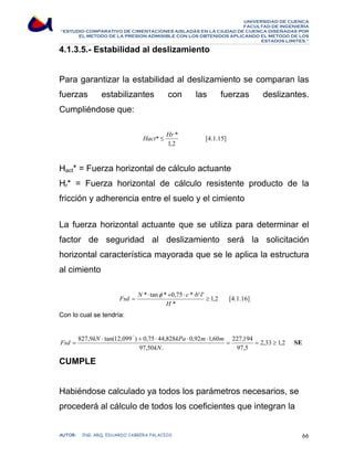 UNIVERSIDAD DE CUENCA 
FACULTAD DE INGENIERÍA 
“ESTUDIO COMPARATIVO DE CIMENTACIONES AISLADAS EN LA CIUDAD DE CUENCA DISEÑADAS POR 
EL METODO DE LA PRESION ADMISIBLE CON LOS OBTENIDOS APLICANDO EL METODO DE LOS 
ESTADOS LIMITES.” 
4.1.3.5.- Estabilidad al deslizamiento 
Para garantizar la estabilidad al deslizamiento se comparan las 
fuerzas estabilizantes con las fuerzas deslizantes. 
Cumpliéndose que: 
Hact* ≤ Hr * [4.1.15] 
1,2 
Hact* = Fuerza horizontal de cálculo actuante 
Hr* = Fuerza horizontal de cálculo resistente producto de la 
fricción y adherencia entre el suelo y el cimiento 
La fuerza horizontal actuante que se utiliza para determinar el 
factor de seguridad al deslizamiento será la solicitación 
horizontal característica mayorada que se le aplica la estructura 
al cimiento 
Fsd N * ⋅ tan φ * + 0,75 ⋅ c * ⋅ b ' ⋅ 
l ' ≥ 
1,2 
[4.1.16] 
* 
= 
H 
Con lo cual se tendría: 
° 
Fsd ⋅ + ⋅ ⋅ ⋅ 
= 
827,9 kN tan(12,099 ) 0,75 44,828 kPa 0,92 m 1,60 m = 227,194 
= 2,33 ≥ 
1,2 
SE 
97,50 kN 
. 
97,5 
CUMPLE 
Habiéndose calculado ya todos los parámetros necesarios, se 
procederá al cálculo de todos los coeficientes que integran la 
AUTOR: ING. ARQ. EDUARDO CABRERA PALACIOS 66 
 