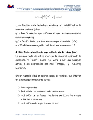 UNIVERSIDAD DE CUENCA 
FACULTAD DE INGENIERÍA 
“ESTUDIO COMPARATIVO DE CIMENTACIONES AISLADAS EN LA CIUDAD DE CUENCA DISEÑADAS POR 
EL METODO DE LA PRESION ADMISIBLE CON LOS OBTENIDOS APLICANDO EL METODO DE LOS 
ESTADOS LIMITES.” 
⎞ 
⎟ ⎟⎠ 
⎛ 
Q * = b'⋅l'⋅ qbr * q * q * 
⎜ ⎜⎝ 
+ 
− 
bt γ 
s 
[4.1.18] 
* bt Q = Presión bruta de trabajo resistente por estabilidad en la 
base del cimiento (kPa) 
q* = Presión efectiva que actúa en el nivel de solera alrededor 
del cimiento (kPa) 
qbr* = Presión bruta de rotura resistente por estabilidad (kPa) 
γs = Coeficiente de seguridad adicional, normalmente = 1,2 
4.1.3.8.-Determinación de la presión bruta de rotura (qbr*) 
La presión bruta de rotura (qbr*) se la obtendrá aplicando la 
expresión de Brinch Hansen que viene a ser una ecuación 
similar a las expresadas por Karl Terzagui, y Geoffrey 
Meyerhof. 
Brinch-Hansen toma en cuenta todos los factores que influyen 
en la capacidad soportante como: 
¾ Rectangularidad 
¾ Profundidad de la solera de la cimentación 
¾ Inclinación de la fuerza resultante de todas las cargas 
sobre la cimentación 
¾ Inclinación de la superficie del terreno 
AUTOR: ING. ARQ. EDUARDO CABRERA PALACIOS 68 
 