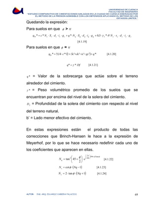 UNIVERSIDAD DE CUENCA 
FACULTAD DE INGENIERÍA 
“ESTUDIO COMPARATIVO DE CIMENTACIONES AISLADAS EN LA CIUDAD DE CUENCA DISEÑADAS POR 
EL METODO DE LA PRESION ADMISIBLE CON LOS OBTENIDOS APLICANDO EL METODO DE LOS 
ESTADOS LIMITES.” 
Quedando la expresión: 
Para suelos en que φ  0o 
γ γ γ γ γ q c N S d i g q N S d i g γ b N s d i g br c c c c c q q q q q * = * ⋅ ⋅ ⋅ ⋅ + *⋅ ⋅ ⋅ ⋅ ⋅ + 0,5⋅ *⋅ '⋅ ⋅ ⋅ ⋅ ⋅ 2 
[4.1.19] 
Para suelos en que φ = 0o 
q * 5,14 c* (1 Sc' dc' ic' gc') q * br = ⋅ ⋅ + + − − + [4.1.20] 
q* = γ *⋅Df [4.1.21] 
q * = Valor de la sobrecarga que actúe sobre el terreno 
alrededor del cimiento. 
γ * = Peso volumétrico promedio de los suelos que se 
encuentran por encima del nivel de la solera del cimiento. 
f D = Profundidad de la solera del cimiento con respecto al nivel 
del terreno natural. 
b’ = Lado menor efectivo del cimiento. 
En estas expresiones están el producto de todas las 
correcciones que Brinch-Hansen le hace a la expresión de 
Meyerhof, por lo que se hace necesario redefinir cada uno de 
los coeficientes que aparecen en ellas. 
2 
π φ 90 tan 
( β ) φ 
N = tan 2 
⎛ 45 
+ e 180 
q [4.1.22] 
2 
N = cot φ ⋅ (Nq −1) c [4.1.23] 
N = 2 ⋅ tanφ ⋅ (Nq +1) γ [4.1.24] 
⎞ 
⋅ + ⋅ ⎟⎠ 
⎛ 
⋅ ⎟⎠ 
⎜⎝ 
⎞ 
⎜⎝ 
AUTOR: ING. ARQ. EDUARDO CABRERA PALACIOS 69 
 