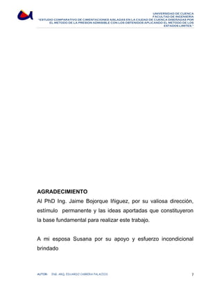 UNIVERSIDAD DE CUENCA 
FACULTAD DE INGENIERÍA 
“ESTUDIO COMPARATIVO DE CIMENTACIONES AISLADAS EN LA CIUDAD DE CUENCA DISEÑADAS POR 
EL METODO DE LA PRESION ADMISIBLE CON LOS OBTENIDOS APLICANDO EL METODO DE LOS 
ESTADOS LIMITES.” 
AGRADECIMIENTO 
Al PhD Ing. Jaime Bojorque Iñiguez, por su valiosa dirección, 
estímulo permanente y las ideas aportadas que constituyeron 
la base fundamental para realizar este trabajo. 
A mi esposa Susana por su apoyo y esfuerzo incondicional 
brindado 
AUTOR: ING. ARQ. EDUARDO CABRERA PALACIOS 7 
 