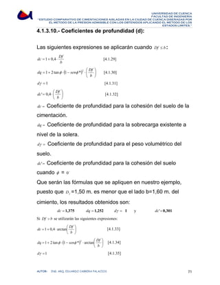 UNIVERSIDAD DE CUENCA 
FACULTAD DE INGENIERÍA 
“ESTUDIO COMPARATIVO DE CIMENTACIONES AISLADAS EN LA CIUDAD DE CUENCA DISEÑADAS POR 
EL METODO DE LA PRESION ADMISIBLE CON LOS OBTENIDOS APLICANDO EL METODO DE LOS 
ESTADOS LIMITES.” 
4.1.3.10.- Coeficientes de profundidad (d): 
Las siguientes expresiones se aplicarán cuando Df ≤ b : 
dc = 1+ 0,4 ⋅ Df [4.1.29] 
b 
dq = 1 + 2 tanφ ⋅ ( 1 − senφ * ) 2 ⋅ ⎛ 
Df ⎞ 
⎟⎠ 
[4.1.30] 
dγ = 1 [4.1.31] 
⎜⎝ 
b 
dc' 0,4 Df ⎞ 
[4.1.32] 
⎟⎠ 
= ⋅ ⎛ 
⎜⎝ 
b 
dc = Coeficiente de profundidad para la cohesión del suelo de la 
cimentación. 
dq = Coeficiente de profundidad para la sobrecarga existente a 
nivel de la solera. 
dγ = Coeficiente de profundidad para el peso volumétrico del 
suelo. 
dc'= Coeficiente de profundidad para la cohesión del suelo 
cuando φ = 0o 
Que serán las fórmulas que se apliquen en nuestro ejemplo, 
puesto que f D =1,50 m. es menor que el lado b=1,60 m. del 
cimiento, los resultados obtenidos son: 
dc = 1,375 dq = 1,252 dγ = 1 y dc'=0,301 
Si Df  b se utilizarán las siguientes expresiones: 
dc 1 0,4 arctan Df ⎞ 
[4.1.33] 
⎟⎠ 
= + ⋅ ⎛ 
⎜⎝ 
b 
dq = 1 + 2 tanφ ⋅ 1 − senφ * 2 ⋅ arctan ⎛ 
Df ⎞ 
[4.1.34] 
( ) ⎟⎠ 
⎜⎝ 
b 
dγ =1 [4.1.35] 
AUTOR: ING. ARQ. EDUARDO CABRERA PALACIOS 71 
 