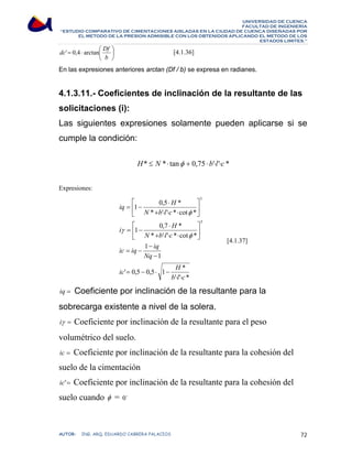 UNIVERSIDAD DE CUENCA 
FACULTAD DE INGENIERÍA 
“ESTUDIO COMPARATIVO DE CIMENTACIONES AISLADAS EN LA CIUDAD DE CUENCA DISEÑADAS POR 
EL METODO DE LA PRESION ADMISIBLE CON LOS OBTENIDOS APLICANDO EL METODO DE LOS 
ESTADOS LIMITES.” 
dc' 0,4 arctan Df ⎞ 
[4.1.36] 
En las expresiones anteriores arctan (Df / b) se expresa en radianes. 
⎟⎠ 
= ⋅ ⎛ 
⎜⎝ 
b 
4.1.3.11.- Coeficientes de inclinación de la resultante de las 
solicitaciones (i): 
Las siguientes expresiones solamente pueden aplicarse si se 
cumple la condición: 
H* ≤ N *⋅ tanφ + 0,75 ⋅ b'⋅l'⋅c * 
Expresiones: 
⎡ 
iq ⋅ 
H 
1 0,5 * 
N b l c 
+ ⋅ ⋅ ⋅ 
* ' ' * cot * 
= − 
⎢⎣ 
⎡ 
i ⋅ 
H 
1 0,7 * 
N b l c 
+ ⋅ ⋅ ⋅ 
⎤ 
⎥⎦ 
φ 
* ' ' * cot * 
= − 
⎢⎣ 
γ 
ic iq iq 
1 
1 
− 
Nq 
− 
= − 
ic H 
' 0,5 0,5 1 * 
b ⋅ l ⋅ 
c 
φ 
' ' * 
5 
5 
= − ⋅ − 
⎤ 
⎥⎦ 
[4.1.37] 
iq = Coeficiente por inclinación de la resultante para la 
sobrecarga existente a nivel de la solera. 
iγ = Coeficiente por inclinación de la resultante para el peso 
volumétrico del suelo. 
ic = Coeficiente por inclinación de la resultante para la cohesión del 
suelo de la cimentación 
ic'= Coeficiente por inclinación de la resultante para la cohesión del 
suelo cuando φ = 0o 
AUTOR: ING. ARQ. EDUARDO CABRERA PALACIOS 72 
 