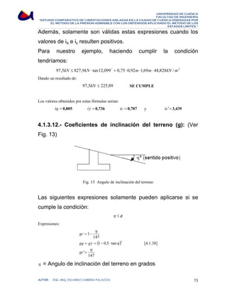 UNIVERSIDAD DE CUENCA 
FACULTAD DE INGENIERÍA 
“ESTUDIO COMPARATIVO DE CIMENTACIONES AISLADAS EN LA CIUDAD DE CUENCA DISEÑADAS POR 
EL METODO DE LA PRESION ADMISIBLE CON LOS OBTENIDOS APLICANDO EL METODO DE LOS 
ESTADOS LIMITES.” 
Además, solamente son válidas estas expresiones cuando los 
valores de iq e iγ resulten positivos. 
Para nuestro ejemplo, haciendo cumplir la condición 
tendríamos: 
97,5kN ≤ 827,9kN ⋅ tan12,099° + 0,75 ⋅ 0,92m⋅1,69m⋅ 44,828kN /m2 
Dando un resultado de: 
97,5kN ≤ 225,89 SE CUMPLE 
Los valores obtenidos por estas fórmulas serian: 
iq = 0,805 iγ =0,736 ic = 0,707 y ic'=3,439 
4.1.3.12.- Coeficientes de inclinación del terreno (g): (Ver 
Fig. 13) 
Fig. 13 Angulo de inclinación del terreno 
Las siguientes expresiones solamente pueden aplicarse si se 
cumple la condición: 
η ≤φ 
Expresiones: 
η 
147 
( ) 
1 
= − 
gc 
gq g 
γ η 
= = − ⋅ 
η 
147 
' 
1 0,5 tan 
5 
= 
gc 
[4.1.38] 
η = Angulo de inclinación del terreno en grados 
AUTOR: ING. ARQ. EDUARDO CABRERA PALACIOS 73 
 