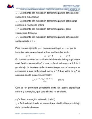 UNIVERSIDAD DE CUENCA 
FACULTAD DE INGENIERÍA 
“ESTUDIO COMPARATIVO DE CIMENTACIONES AISLADAS EN LA CIUDAD DE CUENCA DISEÑADAS POR 
EL METODO DE LA PRESION ADMISIBLE CON LOS OBTENIDOS APLICANDO EL METODO DE LOS 
ESTADOS LIMITES.” 
gc = Coeficiente por inclinación del terreno para la cohesión del 
suelo de la cimentación 
gq = Coeficiente por inclinación del terreno para la sobrecarga 
existente a nivel de la solera 
gγ = Coeficiente por inclinación del terreno para el peso 
volumétrico del suelo. 
gc'= Coeficiente por inclinación del terreno para la cohesión del 
suelo cuando φ = 0o 
Para nuestro ejemplo η = 0° que es menor que φ = 12,099°por lo 
tanto los valores resultan al aplicar las fórmulas serán: 
gc = 1 gq = gγ = 1 y gc'= 0 
En nuestro caso no se consideró la influencia del agua ya que el 
nivel freático se consideró a una profundidad mayor a 1,5 de b 
por debajo de la solera de la cimentación pero en el caso que se 
encontrara a una profundidad menor a 1,5 b el valor de γ2* se 
calculará con la siguiente expresión: 
( ) 
b 
b h sb 
⋅ 
* h * 1,5 
γ γ 
⋅ + ⋅ ⋅ − 
γ [4.1.39] 
* = 
1 
2 
1,5 
Que es un promedio ponderado entre los pesos específicos 
natural y sumergido, que para el caso no se afecta. 
γsb*= Peso sumergido estimado (kN/m3 ) 
1 h = Profundidad donde se encuentra el nivel freático por debajo 
de la base del cimiento. 
AUTOR: ING. ARQ. EDUARDO CABRERA PALACIOS 74 
 