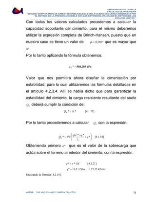 UNIVERSIDAD DE CUENCA 
FACULTAD DE INGENIERÍA 
“ESTUDIO COMPARATIVO DE CIMENTACIONES AISLADAS EN LA CIUDAD DE CUENCA DISEÑADAS POR 
EL METODO DE LA PRESION ADMISIBLE CON LOS OBTENIDOS APLICANDO EL METODO DE LOS 
ESTADOS LIMITES.” 
Con todos los valores calculados procedemos a calcular la 
capacidad soportante del cimiento, para el mismo deberemos 
utilizar la expresión completa de Brinch-Hansen, puesto que en 
nuestro caso se tiene un valor de φ = 12,099° que es mayor que 
0° . 
Por lo tanto aplicando la fórmula obtenemos: 
br * = q 568,205 kPa 
Valor que nos permitirá ahora diseñar la cimentación por 
estabilidad, para lo cual utilizaremos las fórmulas detalladas en 
el artículo 4.2.3.4. Allí se había dicho que para garantizar la 
estabilidad del cimiento, la carga resistente resultante del suelo 
bt Q deberá cumplir la condición de: 
Q * N * bt ≥ [4.1.17] 
Por lo tanto procederemos a calcular bt Q con la expresión: 
⎞ 
⎟ ⎟⎠ 
⎛ 
Q * = b'⋅l'⋅ qbr * q * q * 
⎜ ⎜⎝ 
+ 
− 
bt γ 
s 
[4.1.18] 
Obteniendo primero q * que es el valor de la sobrecarga que 
actúa sobre el terreno alrededor del cimiento, con la expresión: 
q* = γ *⋅Df [4.1.21] 
q* = 18,5 ⋅1,50m = 27,75 kN/m² 
Utilizando la fórmula [4.2.18]: 
AUTOR: ING. ARQ. EDUARDO CABRERA PALACIOS 75 
 