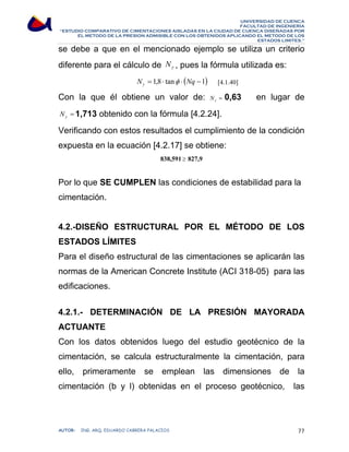 UNIVERSIDAD DE CUENCA 
FACULTAD DE INGENIERÍA 
“ESTUDIO COMPARATIVO DE CIMENTACIONES AISLADAS EN LA CIUDAD DE CUENCA DISEÑADAS POR 
EL METODO DE LA PRESION ADMISIBLE CON LOS OBTENIDOS APLICANDO EL METODO DE LOS 
ESTADOS LIMITES.” 
se debe a que en el mencionado ejemplo se utiliza un criterio 
diferente para el cálculo de γ N , pues la fórmula utilizada es: 
N = 1,8 ⋅ tanφ ⋅ (Nq −1) γ [4.1.40] 
Con la que él obtiene un valor de: = γ N 0,63 en lugar de 
= γ N 1,713 obtenido con la fórmula [4.2.24]. 
Verificando con estos resultados el cumplimiento de la condición 
expuesta en la ecuación [4.2.17] se obtiene: 
838,591 ≥ 827,9 
Por lo que SE CUMPLEN las condiciones de estabilidad para la 
cimentación. 
4.2.-DISEÑO ESTRUCTURAL POR EL MÉTODO DE LOS 
ESTADOS LÍMITES 
Para el diseño estructural de las cimentaciones se aplicarán las 
normas de la American Concrete Institute (ACI 318-05) para las 
edificaciones. 
4.2.1.- DETERMINACIÓN DE LA PRESIÓN MAYORADA 
ACTUANTE 
Con los datos obtenidos luego del estudio geotécnico de la 
cimentación, se calcula estructuralmente la cimentación, para 
ello, primeramente se emplean las dimensiones de la 
cimentación (b y l) obtenidas en el proceso geotécnico, las 
AUTOR: ING. ARQ. EDUARDO CABRERA PALACIOS 77 
 