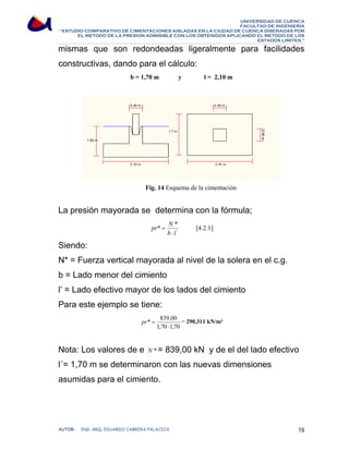 UNIVERSIDAD DE CUENCA 
FACULTAD DE INGENIERÍA 
“ESTUDIO COMPARATIVO DE CIMENTACIONES AISLADAS EN LA CIUDAD DE CUENCA DISEÑADAS POR 
EL METODO DE LA PRESION ADMISIBLE CON LOS OBTENIDOS APLICANDO EL METODO DE LOS 
ESTADOS LIMITES.” 
mismas que son redondeadas ligeralmente para facilidades 
constructivas, dando para el cálculo: 
b = 1,70 m y l = 2,10 m 
Fig. 14 Esquema de la cimentación 
La presión mayorada se determina con la fórmula; 
pr N 
* * 
= [4.2.1] 
' 
b ⋅ 
l 
Siendo: 
N* = Fuerza vertical mayorada al nivel de la solera en el c.g. 
b = Lado menor del cimiento 
l’ = Lado efectivo mayor de los lados del cimiento 
Para este ejemplo se tiene: 
* 839,00 
pr = = 290,311 kN/m² 
1,70 ⋅ 
1,70 
Nota: Los valores de e N *= 839,00 kN y de el del lado efectivo 
l´= 1,70 m se determinaron con las nuevas dimensiones 
asumidas para el cimiento. 
AUTOR: ING. ARQ. EDUARDO CABRERA PALACIOS 78 
 