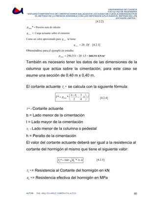 UNIVERSIDAD DE CUENCA 
FACULTAD DE INGENIERÍA 
“ESTUDIO COMPARATIVO DE CIMENTACIONES AISLADAS EN LA CIUDAD DE CUENCA DISEÑADAS POR 
EL METODO DE LA PRESION ADMISIBLE CON LOS OBTENIDOS APLICANDO EL METODO DE LOS 
ESTADOS LIMITES.” 
[4.2.2] 
* = neta p Presión neta de cálculo 
= c+r q Carga actuante sobre el cimiento 
Como un valor aproximado para c r q + se tiene: 
q Df c r = ⋅ + 20 [4.2.3] 
Obteniéndose para el ejemplo en estudio: 
= 290,311− 20 ⋅1,5 neta p = 260,311 kN/m² 
También es necesario tener los datos de las dimensiones de la 
columna que actúa sobre la cimentación, para este caso se 
asume una sección de 0,40 m x 0,40 m. 
El cortante actuante * b T se calcula con la siguiente fórmula: 
[4.2.4] 
− 
T p ⎛ b bc − 3 
⋅ 
h ⎞ 
l 
* * 
= ⋅ 
neta ⋅ ⎟⎠ 
⎜⎝ 
4 
2 
T* =Cortante actuante 
b = Lado menor de la cimentación 
l = Lado mayor de la cimentación 
= c b Lado menor de la columna o pedestal 
h = Peralto de la cimentación 
El valor del cortante actuante deberá ser igual a la resistencia al 
cortante del hormigón el mismo que tiene el siguiente valor: 
[4.2.5] 
T R b h b b * =160⋅ ´*⋅ ⋅ 
* b T = Resistencia al Cortante del hormigón en kN 
´* b R = Resistencia efectiva del hormigón en MPa 
AUTOR: ING. ARQ. EDUARDO CABRERA PALACIOS 80 
 