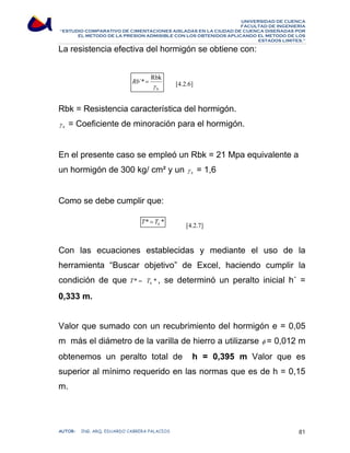 UNIVERSIDAD DE CUENCA 
FACULTAD DE INGENIERÍA 
“ESTUDIO COMPARATIVO DE CIMENTACIONES AISLADAS EN LA CIUDAD DE CUENCA DISEÑADAS POR 
EL METODO DE LA PRESION ADMISIBLE CON LOS OBTENIDOS APLICANDO EL METODO DE LOS 
ESTADOS LIMITES.” 
La resistencia efectiva del hormigón se obtiene con: 
[4.2.6] 
´* Rbk 
γ 
b 
Rb = 
Rbk = Resistencia característica del hormigón. 
b γ = Coeficiente de minoración para el hormigón. 
En el presente caso se empleó un Rbk = 21 Mpa equivalente a 
un hormigón de 300 kg/ cm² y un b γ = 1,6 
Como se debe cumplir que: 
[4.2.7] 
* * b T = T 
Con las ecuaciones establecidas y mediante el uso de la 
herramienta “Buscar objetivo” de Excel, haciendo cumplir la 
condición de que T* = * b T , se determinó un peralto inicial h´ = 
0,333 m. 
Valor que sumado con un recubrimiento del hormigón e = 0,05 
m más el diámetro de la varilla de hierro a utilizarse φ = 0,012 m 
obtenemos un peralto total de h = 0,395 m Valor que es 
superior al mínimo requerido en las normas que es de h = 0,15 
m. 
AUTOR: ING. ARQ. EDUARDO CABRERA PALACIOS 81 
 