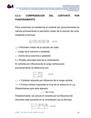 UNIVERSIDAD DE CUENCA 
FACULTAD DE INGENIERÍA 
“ESTUDIO COMPARATIVO DE CIMENTACIONES AISLADAS EN LA CIUDAD DE CUENCA DISEÑADAS POR 
EL METODO DE LA PRESION ADMISIBLE CON LOS OBTENIDOS APLICANDO EL METODO DE LOS 
ESTADOS LIMITES.” 
4.2.3.- COMPROBACION DEL CORTANTE POR 
PUNZONAMIENTO 
Para comprobar la resistencia al cortante por punzonamiento se 
calcula primeramente el perímetro medio de la sección de corte, 
mediante la fórmula: 
[4.2.8] 
p (l h) (b h) m c c = 2 ⋅ + + 2 ⋅ + 
m p = Perímetro medio de la sección de corte. 
= c l Largo de la columna o pedestal. 
= c b Ancho de la columna o pedestal 
h = Peralto calculado total de la cimentación. 
El cortante por influencia de la carga vertical para 
punzonamiento se determina con: 
[4.2.9] 
N 
τ * = 
´* 
N ⋅ 
p h 
m 
* N τ = Cortante actuante por influencia de la carga vertical. 
N * = Fuerza vertical mayorada al nivel de la solera en el c.g. 
Obteniéndose para este ejemplo: 
* N τ = 582,7 kN/m² 
Posteriormente, se calcula el cortante por la influencia del 
momento total actuante en la cimentación con la fórmula: 
[4.2.10] ( ) 
2 
⋅ 
* M * l h 
v c 
J 
τ 
M 
+ 
⋅ 
= 
γ 
AUTOR: ING. ARQ. EDUARDO CABRERA PALACIOS 82 
 