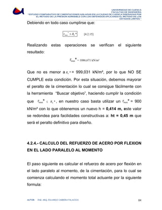 UNIVERSIDAD DE CUENCA 
FACULTAD DE INGENIERÍA 
“ESTUDIO COMPARATIVO DE CIMENTACIONES AISLADAS EN LA CIUDAD DE CUENCA DISEÑADAS POR 
EL METODO DE LA PRESION ADMISIBLE CON LOS OBTENIDOS APLICANDO EL METODO DE LOS 
ESTADOS LIMITES.” 
Debiendo en todo caso cumplirse que: 
[4.2.15] 
* * 
max b τ ≤ R 
Realizando estas operaciones se verifican el siguiente 
resultado: 
* max τ = 1086,671 kN/m² 
Que no es menor a * b R = 999,031 kN/m², por lo que NO SE 
CUMPLE esta condición. Por esta situación, debemos mayorar 
el peralto de la cimentación lo cual se consigue fácilmente con 
la herramienta “Buscar objetivo”, haciendo cumplir la condición 
que * max τ ≤ * b R , en nuestro caso basta utilizar un * max τ = 900 
kN/m² con lo que obtenemos un nuevo h = 0,414 m, este valor 
se redondea para facilidades constructivas a: ht = 0,45 m que 
será el peralto definitivo para diseño. 
4.2.4.- CALCULO DEL REFUERZO DE ACERO POR FLEXION 
EN EL LADO PARALELO AL MOMENTO 
El paso siguiente es calcular el refuerzo de acero por flexión en 
el lado paralelo al momento, de la cimentación, para lo cual se 
comienza calculando el momento total actuante por la siguiente 
formula: 
AUTOR: ING. ARQ. EDUARDO CABRERA PALACIOS 84 
 
