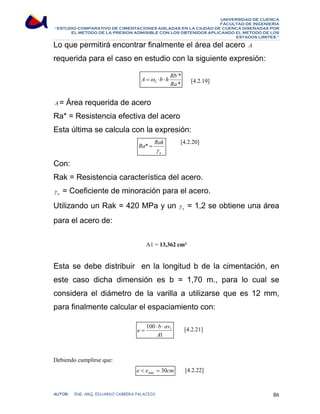 UNIVERSIDAD DE CUENCA 
FACULTAD DE INGENIERÍA 
“ESTUDIO COMPARATIVO DE CIMENTACIONES AISLADAS EN LA CIUDAD DE CUENCA DISEÑADAS POR 
EL METODO DE LA PRESION ADMISIBLE CON LOS OBTENIDOS APLICANDO EL METODO DE LOS 
ESTADOS LIMITES.” 
Lo que permitirá encontrar finalmente el área del acero A 
requerida para el caso en estudio con la siguiente expresión: 
[4.2.19] 
A =ω ⋅b ⋅ h Rb 
´* 
* 
2 Ra 
A= Área requerida de acero 
Ra* = Resistencia efectiva del acero 
Esta última se calcula con la expresión: 
[4.2.20] 
Ra Rak 
γ 
a 
* = 
Con: 
Rak = Resistencia característica del acero. 
a γ = Coeficiente de minoración para el acero. 
Utilizando un Rak = 420 MPa y un a γ = 1,2 se obtiene una área 
para el acero de: 
A1 = 13,362 cm² 
Esta se debe distribuir en la longitud b de la cimentación, en 
este caso dicha dimensión es b = 1,70 m., para lo cual se 
considera el diámetro de la varilla a utilizarse que es 12 mm, 
para finalmente calcular el espaciamiento con: 
[4.2.21] 
Debiendo cumplirse que: 
[4.2.22] 
e b av 
100 ⋅ ⋅ 
1 
A 
1 
= 
e e cm m 30 áx  = 
AUTOR: ING. ARQ. EDUARDO CABRERA PALACIOS 86 
 
