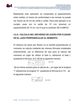 UNIVERSIDAD DE CUENCA 
FACULTAD DE INGENIERÍA 
“ESTUDIO COMPARATIVO DE CIMENTACIONES AISLADAS EN LA CIUDAD DE CUENCA DISEÑADAS POR 
EL METODO DE LA PRESION ADMISIBLE CON LOS OBTENIDOS APLICANDO EL METODO DE LOS 
ESTADOS LIMITES.” 
Realizando esta operación se comprueba el espaciamiento 
entre varillas, el mismo de conformidad a las normas no puede 
ser menor de 30 cm de varilla a varilla. Para este ejemplo si se 
cumple, pues con la varilla de 12 mm tenemos un 
espaciamiento de 14 cm, con lo que la condición SE CUMPLE. 
4.2.5.- CALCULO DEL REFUERZO DE ACERO POR FLEXION 
EN EL LADO PERPENDICULAR AL MOMENTO 
El refuerzo de acero por flexión en el sentido perpendicular al 
momento se calcula mediante las mismas fórmulas empleadas 
anteriormente, con la diferencia de que para el cálculo del 
momento en lugar de utilizar el lado b, utilizamos el lado l, 
quedando la fórmula [4.3.16] de la siguiente manera: 
[4.2.23] 
l 
b b 
⎛ − 
M p c 
⎞ 
1 
* * 
2 
neta ⋅ ⋅ ⎟⎠ 
⎜⎝ 
= 
2 
2 
De la misma manera para el cálculo de 2 μ en lugar de la longitud 
“l” utilizaremos la longitud “b”, quedando la fórmula [4.3.17] de 
la siguiente manera: 
[4.2.24] 
M 
* 
⋅ ⋅ 
μ = 
2 Rb ´* 
b h 
2 AUTOR: ING. ARQ. EDUARDO CABRERA PALACIOS 87 
 