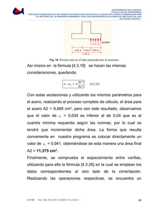 UNIVERSIDAD DE CUENCA 
FACULTAD DE INGENIERÍA 
“ESTUDIO COMPARATIVO DE CIMENTACIONES AISLADAS EN LA CIUDAD DE CUENCA DISEÑADAS POR 
EL METODO DE LA PRESION ADMISIBLE CON LOS OBTENIDOS APLICANDO EL METODO DE LOS 
ESTADOS LIMITES.” 
Fig. 18 Presión neta en el lado perpendicular al momento 
Así mismo en la fórmula [4.3.19] se hacen las mismas 
consideraciones, quedando: 
[4.2.25] 
A =ω ⋅ l ⋅ h Rb 
´* 
* 
2 Ra 
Con estas acotaciones y utilizando los mismos parámetros para 
el acero, realizando el proceso completo de cálculo, el área para 
el acero A2 = 9,468 cm², pero con este resultado, observamos 
que el valor de 2 ω = 0,034 es inferior al de 0,04 que es al 
cuantía mínima requerida según las normas, por lo cual se 
tendrá que incrementar dicha área. La forma que resulta 
conveniente en nuestro programa es colocar directamente un 
valor de 2 ω = 0,041, obteniéndose de esta manera una área final 
A2 = 11,375 cm². 
Finalmente, se comprueba el espaciamiento entre varillas, 
utilizando para ello la fórmula [4.3.26] en la cual se emplean los 
datos correspondientes al otro lado de la cimentación. 
Realizando las operaciones respectivas, se encuentra un 
AUTOR: ING. ARQ. EDUARDO CABRERA PALACIOS 88 
 