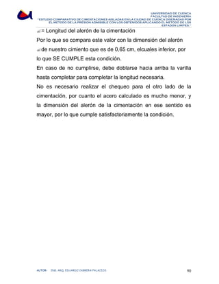 UNIVERSIDAD DE CUENCA 
FACULTAD DE INGENIERÍA 
“ESTUDIO COMPARATIVO DE CIMENTACIONES AISLADAS EN LA CIUDAD DE CUENCA DISEÑADAS POR 
EL METODO DE LA PRESION ADMISIBLE CON LOS OBTENIDOS APLICANDO EL METODO DE LOS 
ESTADOS LIMITES.” 
al = Longitud del alerón de la cimentación 
Por lo que se compara este valor con la dimensión del alerón 
al de nuestro cimiento que es de 0,65 cm, elcuales inferior, por 
lo que SE CUMPLE esta condición. 
En caso de no cumplirse, debe doblarse hacia arriba la varilla 
hasta completar para completar la longitud necesaria. 
No es necesario realizar el chequeo para el otro lado de la 
cimentación, por cuanto el acero calculado es mucho menor, y 
la dimensión del alerón de la cimentación en ese sentido es 
mayor, por lo que cumple satisfactoriamente la condición. 
AUTOR: ING. ARQ. EDUARDO CABRERA PALACIOS 90 
 