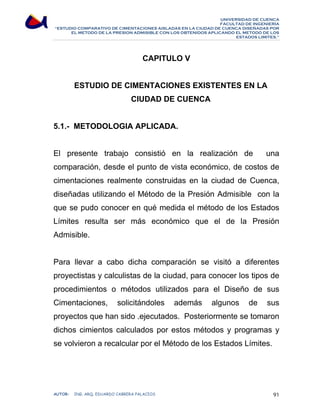 UNIVERSIDAD DE CUENCA 
FACULTAD DE INGENIERÍA 
“ESTUDIO COMPARATIVO DE CIMENTACIONES AISLADAS EN LA CIUDAD DE CUENCA DISEÑADAS POR 
EL METODO DE LA PRESION ADMISIBLE CON LOS OBTENIDOS APLICANDO EL METODO DE LOS 
ESTADOS LIMITES.” 
CAPITULO V 
ESTUDIO DE CIMENTACIONES EXISTENTES EN LA 
CIUDAD DE CUENCA 
5.1.- METODOLOGIA APLICADA. 
El presente trabajo consistió en la realización de una 
comparación, desde el punto de vista económico, de costos de 
cimentaciones realmente construidas en la ciudad de Cuenca, 
diseñadas utilizando el Método de la Presión Admisible con la 
que se pudo conocer en qué medida el método de los Estados 
Límites resulta ser más económico que el de la Presión 
Admisible. 
Para llevar a cabo dicha comparación se visitó a diferentes 
proyectistas y calculistas de la ciudad, para conocer los tipos de 
procedimientos o métodos utilizados para el Diseño de sus 
Cimentaciones, solicitándoles además algunos de sus 
proyectos que han sido .ejecutados. Posteriormente se tomaron 
dichos cimientos calculados por estos métodos y programas y 
se volvieron a recalcular por el Método de los Estados Límites. 
AUTOR: ING. ARQ. EDUARDO CABRERA PALACIOS 91 
 