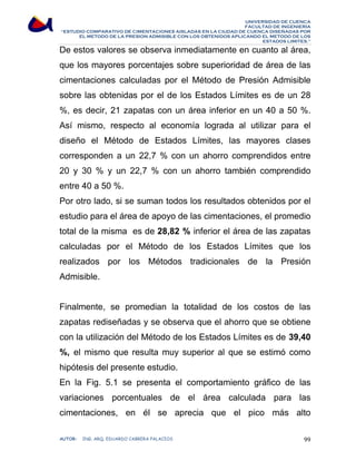 UNIVERSIDAD DE CUENCA 
FACULTAD DE INGENIERÍA 
“ESTUDIO COMPARATIVO DE CIMENTACIONES AISLADAS EN LA CIUDAD DE CUENCA DISEÑADAS POR 
EL METODO DE LA PRESION ADMISIBLE CON LOS OBTENIDOS APLICANDO EL METODO DE LOS 
ESTADOS LIMITES.” 
De estos valores se observa inmediatamente en cuanto al área, 
que los mayores porcentajes sobre superioridad de área de las 
cimentaciones calculadas por el Método de Presión Admisible 
sobre las obtenidas por el de los Estados Límites es de un 28 
%, es decir, 21 zapatas con un área inferior en un 40 a 50 %. 
Así mismo, respecto al economía lograda al utilizar para el 
diseño el Método de Estados Límites, las mayores clases 
corresponden a un 22,7 % con un ahorro comprendidos entre 
20 y 30 % y un 22,7 % con un ahorro también comprendido 
entre 40 a 50 %. 
Por otro lado, si se suman todos los resultados obtenidos por el 
estudio para el área de apoyo de las cimentaciones, el promedio 
total de la misma es de 28,82 % inferior el área de las zapatas 
calculadas por el Método de los Estados Límites que los 
realizados por los Métodos tradicionales de la Presión 
Admisible. 
Finalmente, se promedian la totalidad de los costos de las 
zapatas rediseñadas y se observa que el ahorro que se obtiene 
con la utilización del Método de los Estados Límites es de 39,40 
%, el mismo que resulta muy superior al que se estimó como 
hipótesis del presente estudio. 
En la Fig. 5.1 se presenta el comportamiento gráfico de las 
variaciones porcentuales de el área calculada para las 
cimentaciones, en él se aprecia que el pico más alto 
AUTOR: ING. ARQ. EDUARDO CABRERA PALACIOS 99 
 