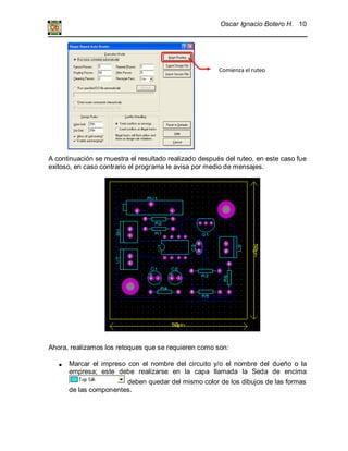 Oscar Ignacio Botero H. 10
A continuación se muestra el resultado realizado después del ruteo, en este caso fue
exitoso, en caso contrario el programa le avisa por medio de mensajes.
Ahora, realizamos los retoques que se requieren como son:
Marcar el impreso con el nombre del circuito y/o el nombre del dueño o la
empresa; este debe realizarse en la capa llamada la Seda de encima
deben quedar del mismo color de los dibujos de las formas
de las componentes.
Comienza el ruteo
 