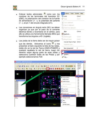 Oscar Ignacio Botero H. 11
Colocar textos adicionales como son: los
nombres de las terminales del transistor Q1
(EBC), la polarización del conector de la fuente
de alimentación (+ –), la polaridad del parlante
(+ –), el pin 1 del circuito integrado (U1).
Las conexiones en ángulo recto (90 ) se deben
organizar ya que por el paso de la corriente
eléctrica tiende a reventarse en el vértice, para
ello se utiliza una herramienta llamada Mitre que
transforma los ángulos a 45 (inglete).
Las pistas de la tierra debe ser de mayor grosor
que las demás. Activamos el icono y nos
presentan al lado izquierdo la lista de las redes,
doble clic en la red de Tierra (GND=POWER) y
quedará resaltada la red de tierra, luego clic
derecho sobre alguna parte de esas pistas y
selecciona Cambiar Estilo de las Pistas y por
ejemplo seleccionamos T20
Ajustar el tamaño del marco
1
2
 